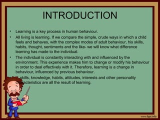 INTRODUCTION
• Learning is a key process in human behaviour.
• All living is learning. If we compare the simple, crude ways in which a child
feels and behaves, with the complex modes of adult behaviour, his skills,
habits, thought, sentiments and the like- we will know what difference
learning has made to the individual.
• The individual is constantly interacting with and influenced by the
environment. This experience makes him to change or modify his behaviour
in order to deal effectively with it. Therefore, learning is a change in
behaviour, influenced by previous behaviour.
• skills, knowledge, habits, attitudes, interests and other personality
characteristics are all the result of learning.
 