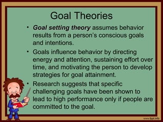 4 - 20
Goal Theories
• Goal setting theoryGoal setting theory assumes behavior
results from a person’s conscious goals
and intentions.
• Goals influence behavior by directing
energy and attention, sustaining effort over
time, and motivating the person to develop
strategies for goal attainment.
• Research suggests that specific
challenging goals have been shown to
lead to high performance only if people are
committed to the goal.
 