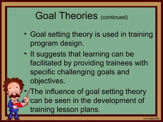 4 - 21
Goal Theories (continued)
• Goal setting theory is used in training
program design.
• It suggests that learning can be
facilitated by providing trainees with
specific challenging goals and
objectives.
• The influence of goal setting theory
can be seen in the development of
training lesson plans.
 