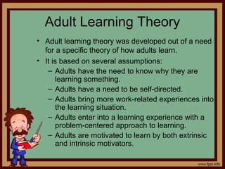 4 - 26
Adult Learning Theory
• Adult learning theory was developed out of a need
for a specific theory of how adults learn.
• It is based on several assumptions:
– Adults have the need to know why they are
learning something.
– Adults have a need to be self-directed.
– Adults bring more work-related experiences into
the learning situation.
– Adults enter into a learning experience with a
problem-centered approach to learning.
– Adults are motivated to learn by both extrinsic
and intrinsic motivators.
 