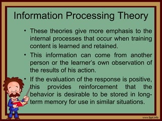 4 - 28
Information Processing Theory
• These theories give more emphasis to the
internal processes that occur when training
content is learned and retained.
• This information can come from another
person or the learner’s own observation of
the results of his action.
• If the evaluation of the response is positive,
this provides reinforcement that the
behavior is desirable to be stored in long-
term memory for use in similar situations.
 