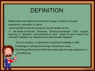 DEFINITION
• Measurable and relatively Permanent change in behavior through
experience, instruction, or study.
• Learning itself cannot be measured, but its results can be.
• In the words of Harvard Business School psychologist Chris Argyris,
learning is “detection and correction of error” where an error means ”any
mismatch between our intentions and what actually happens.”
The act, process, or experience of gaining knowledge or skill.
• Knowledge or skill gained through schooling or study. .
• Psychology Behavioral modification especially through experience or
• conditioning.
 
