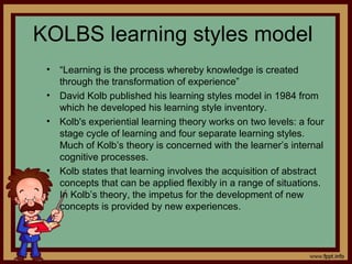 KOLBS learning styles model
• “Learning is the process whereby knowledge is created
through the transformation of experience”
• David Kolb published his learning styles model in 1984 from
which he developed his learning style inventory.
• Kolb's experiential learning theory works on two levels: a four
stage cycle of learning and four separate learning styles.
Much of Kolb’s theory is concerned with the learner’s internal
cognitive processes.
• Kolb states that learning involves the acquisition of abstract
concepts that can be applied flexibly in a range of situations.
In Kolb’s theory, the impetus for the development of new
concepts is provided by new experiences.
 