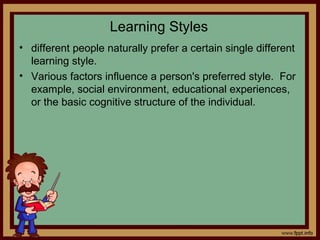 Learning Styles
• different people naturally prefer a certain single different
learning style.
• Various factors influence a person's preferred style. For
example, social environment, educational experiences,
or the basic cognitive structure of the individual.
 