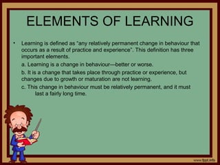 ELEMENTS OF LEARNING
• Learning is defined as “any relatively permanent change in behaviour that
occurs as a result of practice and experience”. This definition has three
important elements.
a. Learning is a change in behaviour—better or worse.
b. It is a change that takes place through practice or experience, but
changes due to growth or maturation are not learning.
c. This change in behaviour must be relatively permanent, and it must
last a fairly long time.
 