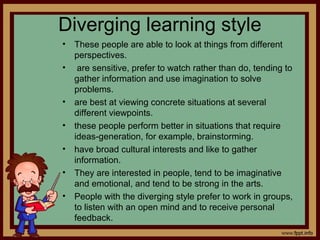 Diverging learning style
• These people are able to look at things from different
perspectives.
• are sensitive, prefer to watch rather than do, tending to
gather information and use imagination to solve
problems.
• are best at viewing concrete situations at several
different viewpoints.
• these people perform better in situations that require
ideas-generation, for example, brainstorming.
• have broad cultural interests and like to gather
information.
• They are interested in people, tend to be imaginative
and emotional, and tend to be strong in the arts.
• People with the diverging style prefer to work in groups,
to listen with an open mind and to receive personal
feedback.
 