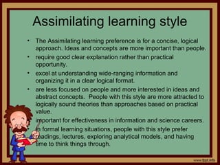 Assimilating learning style
• The Assimilating learning preference is for a concise, logical
approach. Ideas and concepts are more important than people.
• require good clear explanation rather than practical
opportunity.
• excel at understanding wide-ranging information and
organizing it in a clear logical format.
• are less focused on people and more interested in ideas and
abstract concepts. People with this style are more attracted to
logically sound theories than approaches based on practical
value.
• important for effectiveness in information and science careers.
• In formal learning situations, people with this style prefer
readings, lectures, exploring analytical models, and having
time to think things through.
 