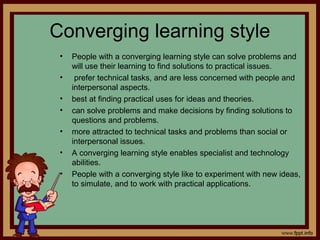 Converging learning style
• People with a converging learning style can solve problems and
will use their learning to find solutions to practical issues.
• prefer technical tasks, and are less concerned with people and
interpersonal aspects.
• best at finding practical uses for ideas and theories.
• can solve problems and make decisions by finding solutions to
questions and problems.
• more attracted to technical tasks and problems than social or
interpersonal issues.
• A converging learning style enables specialist and technology
abilities.
• People with a converging style like to experiment with new ideas,
to simulate, and to work with practical applications.
 