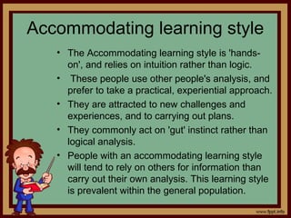 Accommodating learning style
• The Accommodating learning style is 'hands-
on', and relies on intuition rather than logic.
• These people use other people's analysis, and
prefer to take a practical, experiential approach.
• They are attracted to new challenges and
experiences, and to carrying out plans.
• They commonly act on 'gut' instinct rather than
logical analysis.
• People with an accommodating learning style
will tend to rely on others for information than
carry out their own analysis. This learning style
is prevalent within the general population.
 