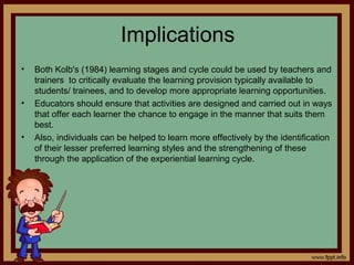 Implications
• Both Kolb's (1984) learning stages and cycle could be used by teachers and
trainers to critically evaluate the learning provision typically available to
students/ trainees, and to develop more appropriate learning opportunities.
• Educators should ensure that activities are designed and carried out in ways
that offer each learner the chance to engage in the manner that suits them
best.
• Also, individuals can be helped to learn more effectively by the identification
of their lesser preferred learning styles and the strengthening of these
through the application of the experiential learning cycle.
 