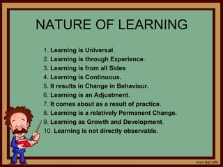 NATURE OF LEARNING
1. Learning is Universal.
2. Learning is through Experience.
3. Learning is from all Sides
4. Learning is Continuous.
5. It results in Change in Behaviour.
6. Learning is an Adjustment.
7. It comes about as a result of practice.
8. Learning is a relatively Permanent Change.
9. Learning as Growth and Development.
10. Learning is not directly observable.
 