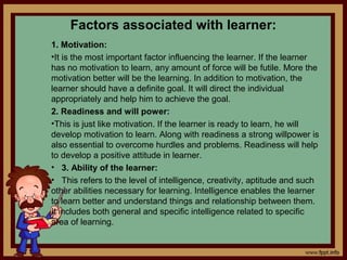 Factors associated with learner:
1. Motivation:
•It is the most important factor influencing the learner. If the learner
has no motivation to learn, any amount of force will be futile. More the
motivation better will be the learning. In addition to motivation, the
learner should have a definite goal. It will direct the individual
appropriately and help him to achieve the goal.
2. Readiness and will power:
•This is just like motivation. If the learner is ready to learn, he will
develop motivation to learn. Along with readiness a strong willpower is
also essential to overcome hurdles and problems. Readiness will help
to develop a positive attitude in learner.
• 3. Ability of the learner:
• This refers to the level of intelligence, creativity, aptitude and such
other abilities necessary for learning. Intelligence enables the learner
to learn better and understand things and relationship between them.
It includes both general and specific intelligence related to specific
area of learning.
 