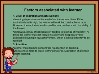 Factors associated with learner
4. Level of aspiration and achievement:
•Learning depends upon the level of aspiration to achieve. If the
aspiration level is high, the learner will work hard and achieve more.
However, the aspiration level should be in accordance with the ability of
the learner.
•Otherwise, it may affect negatively leading to feelings of inferiority. At
times the learner may not realize his ability and keep low level of
aspiration resulting in low achievement, which is also a tendency to be
rectified.
5. Attention:
•Learner must learn to concentrate his attention on learning.
Attentiveness helps to grasp learning material. Distraction of attention
affects learning.
 