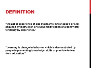 DEFINITION
“the act or experience of one that learns; knowledge’s or skill
acquired by instruction or study; modification of a behavioral
tendency by experience.”
“Learning is change in behavior which is demonstrated by
people implementing knowledge, skills or practice derived
from education.”
 