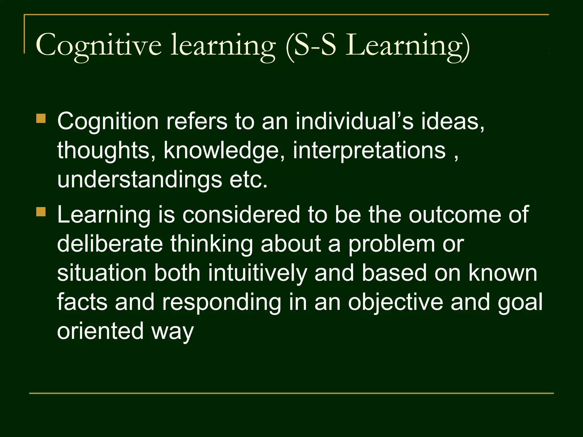 Cognitive learning (S-S Learning)
 Cognition refers to an individual’s ideas,
thoughts, knowledge, interpretations ,
understandings etc.
 Learning is considered to be the outcome of
deliberate thinking about a problem or
situation both intuitively and based on known
facts and responding in an objective and goal
oriented way
 