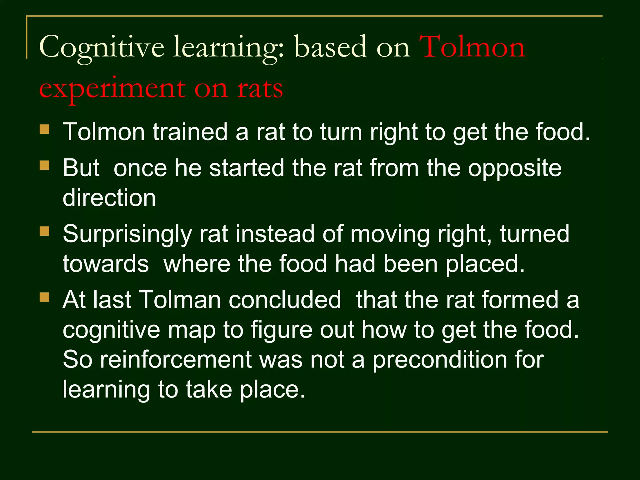 Cognitive learning: based on Tolmon
experiment on rats
 Tolmon trained a rat to turn right to get the food.
 But once he started the rat from the opposite
direction
 Surprisingly rat instead of moving right, turned
towards where the food had been placed.
 At last Tolman concluded that the rat formed a
cognitive map to figure out how to get the food.
So reinforcement was not a precondition for
learning to take place.
 