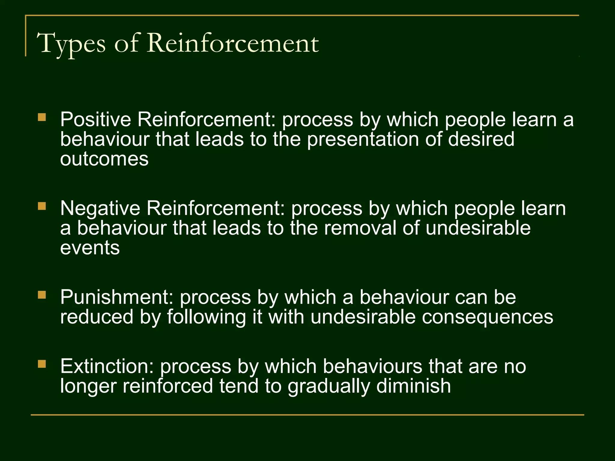 Types of Reinforcement
 Positive Reinforcement: process by which people learn a
behaviour that leads to the presentation of desired
outcomes
 Negative Reinforcement: process by which people learn
a behaviour that leads to the removal of undesirable
events
 Punishment: process by which a behaviour can be
reduced by following it with undesirable consequences
 Extinction: process by which behaviours that are no
longer reinforced tend to gradually diminish
 