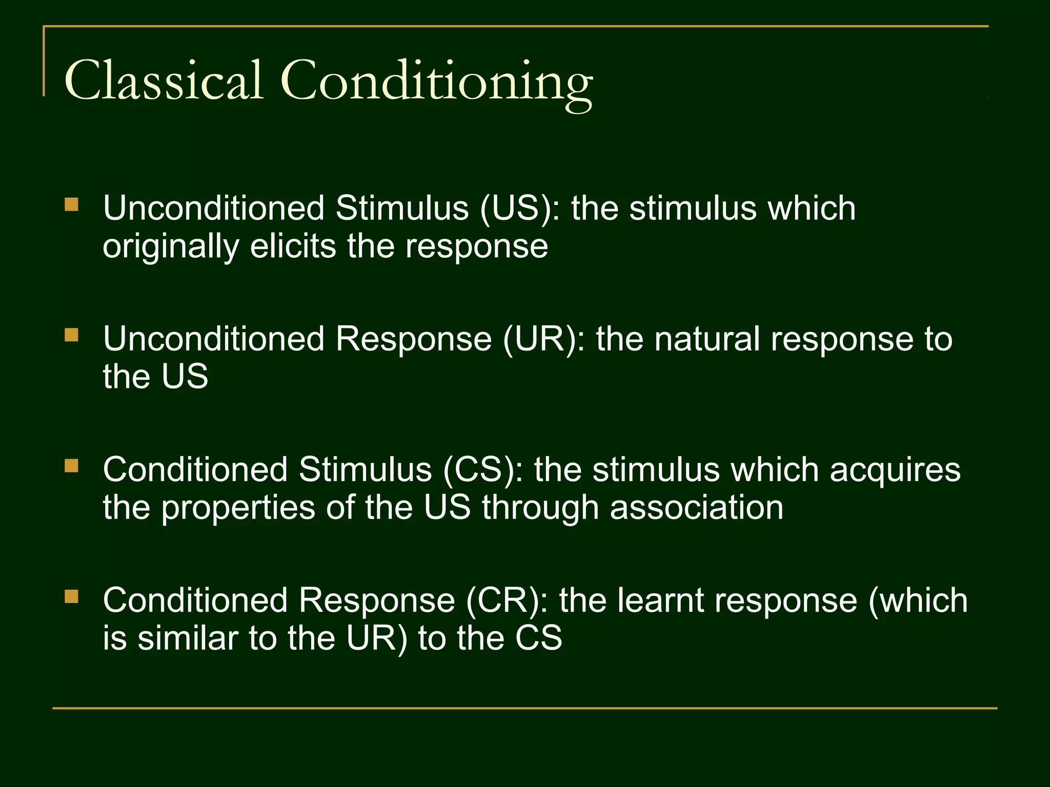 Classical Conditioning
 Unconditioned Stimulus (US): the stimulus which
originally elicits the response
 Unconditioned Response (UR): the natural response to
the US
 Conditioned Stimulus (CS): the stimulus which acquires
the properties of the US through association
 Conditioned Response (CR): the learnt response (which
is similar to the UR) to the CS
 