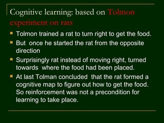 Cognitive learning: based on Tolmon
experiment on rats
 Tolmon trained a rat to turn right to get the food.
 But once he started the rat from the opposite
direction
 Surprisingly rat instead of moving right, turned
towards where the food had been placed.
 At last Tolman concluded that the rat formed a
cognitive map to figure out how to get the food.
So reinforcement was not a precondition for
learning to take place.
 
