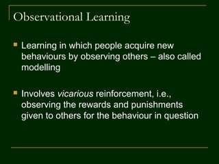 Observational Learning
 Learning in which people acquire new
behaviours by observing others – also called
modelling
 Involves vicarious reinforcement, i.e.,
observing the rewards and punishments
given to others for the behaviour in question
 