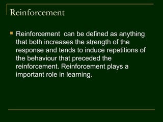 Reinforcement
 Reinforcement can be defined as anything
that both increases the strength of the
response and tends to induce repetitions of
the behaviour that preceded the
reinforcement. Reinforcement plays a
important role in learning.
 