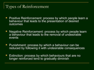 Types of Reinforcement
 Positive Reinforcement: process by which people learn a
behaviour that leads to the presentation of desired
outcomes
 Negative Reinforcement: process by which people learn
a behaviour that leads to the removal of undesirable
events
 Punishment: process by which a behaviour can be
reduced by following it with undesirable consequences
 Extinction: process by which behaviours that are no
longer reinforced tend to gradually diminish
 