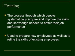 Training
 The process through which people
systematically acquire and improve the skills
and knowledge needed to better their job
performance
 Used to prepare new employees as well as to
refine the skills of existing employees
 