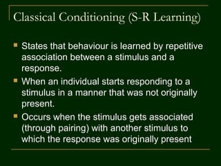Classical Conditioning (S-R Learning)
 States that behaviour is learned by repetitive
association between a stimulus and a
response.
 When an individual starts responding to a
stimulus in a manner that was not originally
present.
 Occurs when the stimulus gets associated
(through pairing) with another stimulus to
which the response was originally present
 