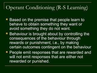 Operant Conditioning (R-S Learning)
 Based on the premise that people learn to
behave to obtain something they want or
avoid something they do not want.
 Behaviour is brought about by controlling the
consequences of the behaviour through
rewards or punishment, i.e., by making
certain outcomes contingent on the behaviour
 People emit responses that are rewarded and
will not emit responses that are either not
rewarded or punished.
 