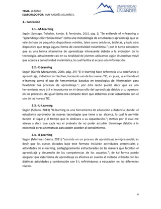 TEMA: LEARNIG
ELABORADO POR: JIMY ANDRÉS AGUIRRE E.
4
3.- Contenido
3.1.- M-Learning
Según (Santiago, Trabaldo, Kamijo, & Fernández, 2015, pág. 2) “Se entiende el m-learning o
“aprendizaje electrónico móvil” como una metodología de enseñanza y aprendizaje que se
vale del uso de pequeños dispositivos móviles, tales como celulares, tabletas, y todo otro
dispositivo que tenga alguna forma de conectividad inalámbrica.”; por lo tanto considero
que es una forma alternativa de aprendizaje interesante debido a la evolución de la
tecnología, actualmente casi en su totalidad de jóvenes utilizamos algún dispositivo móvil
que acceda a conectividad inalámbrica, lo cual facilita el acceso a la información.
3.2.- E-Learning
Según (García Manzanedo, 2003, pág. 29) “El e-learning hace referencia a la enseñanza y
aprendizaje, individual o colectivo, haciendo uso de las nuevas TIC, así pues, se entiende el
e-learning como el uso de herramientas basadas en tecnologías de información para
flexibilizar los procesos de aprendizaje.”; por ésta razón puedo decir que es una
herramienta muy útil e importante en el desarrollo del aprendizaje debido a su apertura
en los procesos, de igual forma me compete decir que debemos estar actualizado con el
uso de las nuevas TIC.
3.3.- U-Learning
Según (Solano, 2013) “U-learning es una herramienta de educación a distancia, donde el
estudiante aprovecha las nuevas tecnologías que tiene a su alcance, la cual le permite
decidir el lugar y el tiempo que le dedicara a su capacitación.”; motivo por el cual me
atrevo a decir que cada vez el pretexto de no poder estudiar disminuye debido a la
existencia otras alternativas para poder acceder al conocimiento.
3.4.- B-Learning
Según (Martínez García, 2011) “consiste en un proceso de aprendizaje semipresencial, es
decir que los cursos dictados bajo este formato incluirán actividades presenciales y
actividades de e-learning, pedagógicamente estructuradas de tal manera que facilitan el
aprendizaje y desarrollo de las competencias de los usuarios.”; de tal forma puedo
asegurar que ésta forma de aprendizaje es efectiva en cuanto al método utilizado con las
distintas actividades y combinación con E-L refiriéndonos a educación en los diferentes
niveles.
 