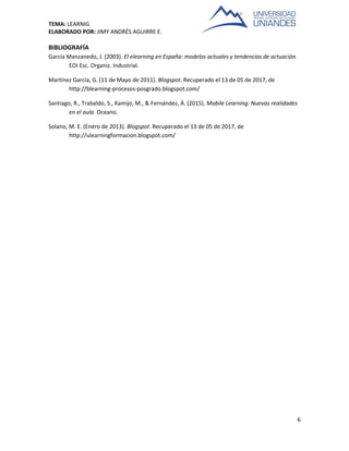 TEMA: LEARNIG
ELABORADO POR: JIMY ANDRÉS AGUIRRE E.
6
BIBLIOGRAFÍA
García Manzanedo, J. (2003). El elearning en España: modelos actuales y tendencias de actuación.
EOI Esc. Organiz. Industrial.
Martínez García, G. (11 de Mayo de 2011). Blogspot. Recuperado el 13 de 05 de 2017, de
http://blearning-procesos-posgrado.blogspot.com/
Santiago, R., Trabaldo, S., Kamijo, M., & Fernández, Á. (2015). Mobile Learning: Nuevas realidades
en el aula. Oceano.
Solano, M. E. (Enero de 2013). Blogspot. Recuperado el 13 de 05 de 2017, de
http://ulearningformacion.blogspot.com/
 
