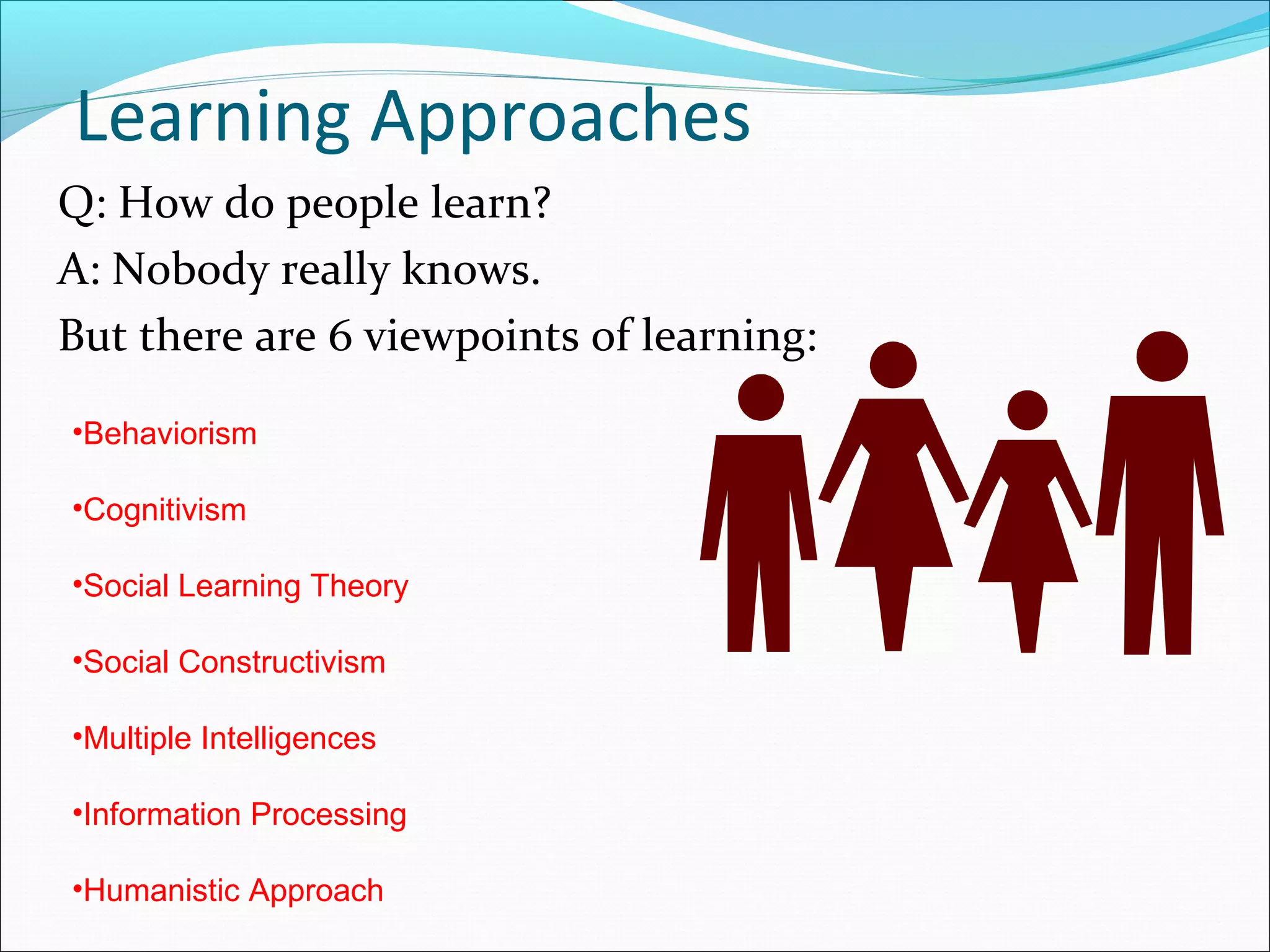 Learning Approaches
Q: How do people learn?
A: Nobody really knows.
But there are 6 viewpoints of learning:
•Behaviorism
•Cognitivism
•Social Learning Theory
•Social Constructivism
•Multiple Intelligences
•Information Processing
•Humanistic Approach
 