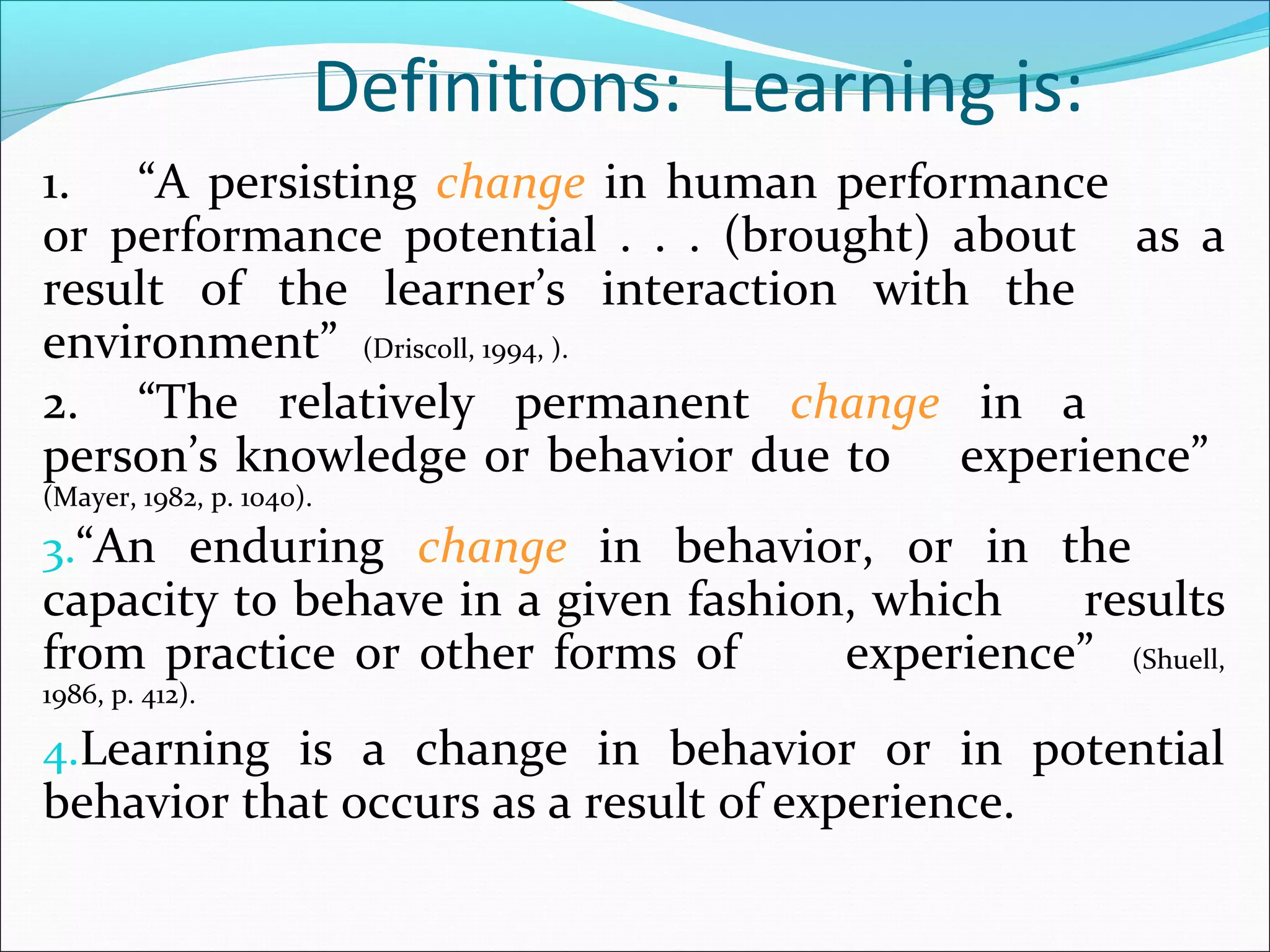Definitions: Learning is:
1. “A persisting change in human performance
or performance potential . . . (brought) about as a
result of the learner’s interaction with the
environment” (Driscoll, 1994, ).
2. “The relatively permanent change in a
person’s knowledge or behavior due to experience”
(Mayer, 1982, p. 1040).
3.“An enduring change in behavior, or in the
capacity to behave in a given fashion, which results
from practice or other forms of experience” (Shuell,
1986, p. 412).
4.Learning is a change in behavior or in potential
behavior that occurs as a result of experience.
 