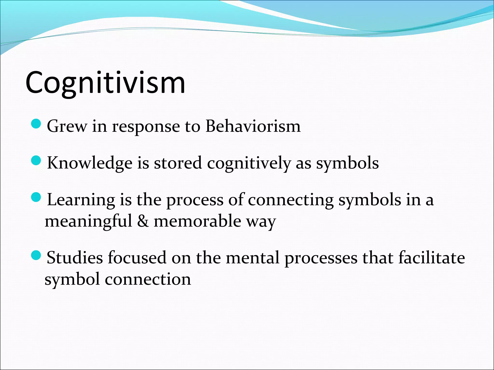 Cognitivism
Grew in response to Behaviorism
Knowledge is stored cognitively as symbols
Learning is the process of connecting symbols in a
meaningful & memorable way
Studies focused on the mental processes that facilitate
symbol connection
 