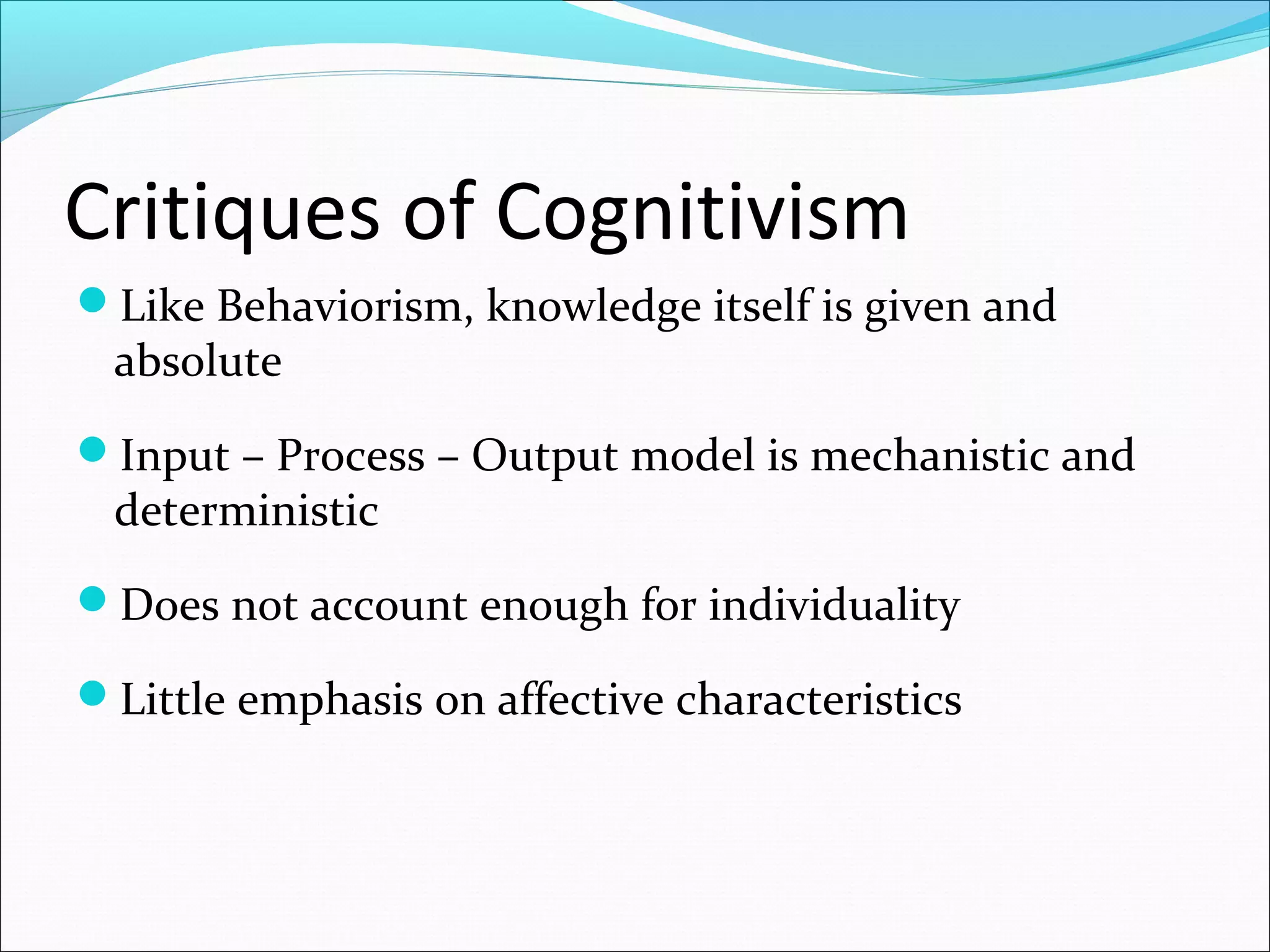 Critiques of Cognitivism
Like Behaviorism, knowledge itself is given and
absolute
Input – Process – Output model is mechanistic and
deterministic
Does not account enough for individuality
Little emphasis on affective characteristics
 