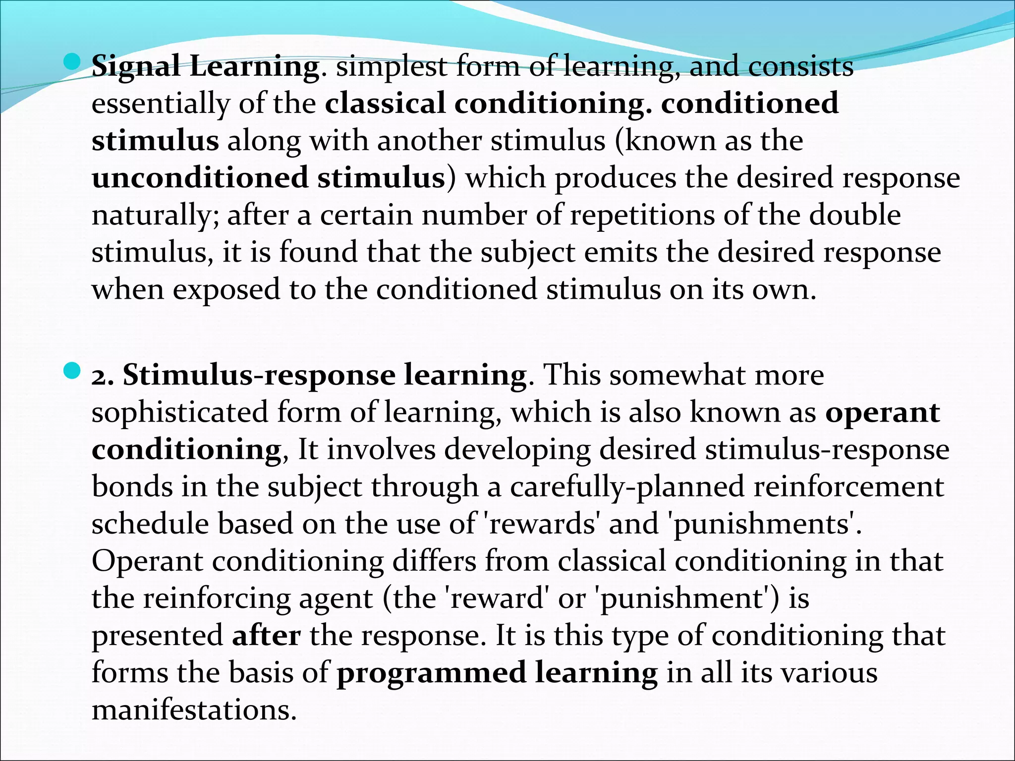 Signal Learning. simplest form of learning, and consists
essentially of the classical conditioning. conditioned
stimulus along with another stimulus (known as the
unconditioned stimulus) which produces the desired response
naturally; after a certain number of repetitions of the double
stimulus, it is found that the subject emits the desired response
when exposed to the conditioned stimulus on its own.
2. Stimulus-response learning. This somewhat more
sophisticated form of learning, which is also known as operant
conditioning, It involves developing desired stimulus-response
bonds in the subject through a carefully-planned reinforcement
schedule based on the use of 'rewards' and 'punishments'.
Operant conditioning differs from classical conditioning in that
the reinforcing agent (the 'reward' or 'punishment') is
presented after the response. It is this type of conditioning that
forms the basis of programmed learning in all its various
manifestations.
 