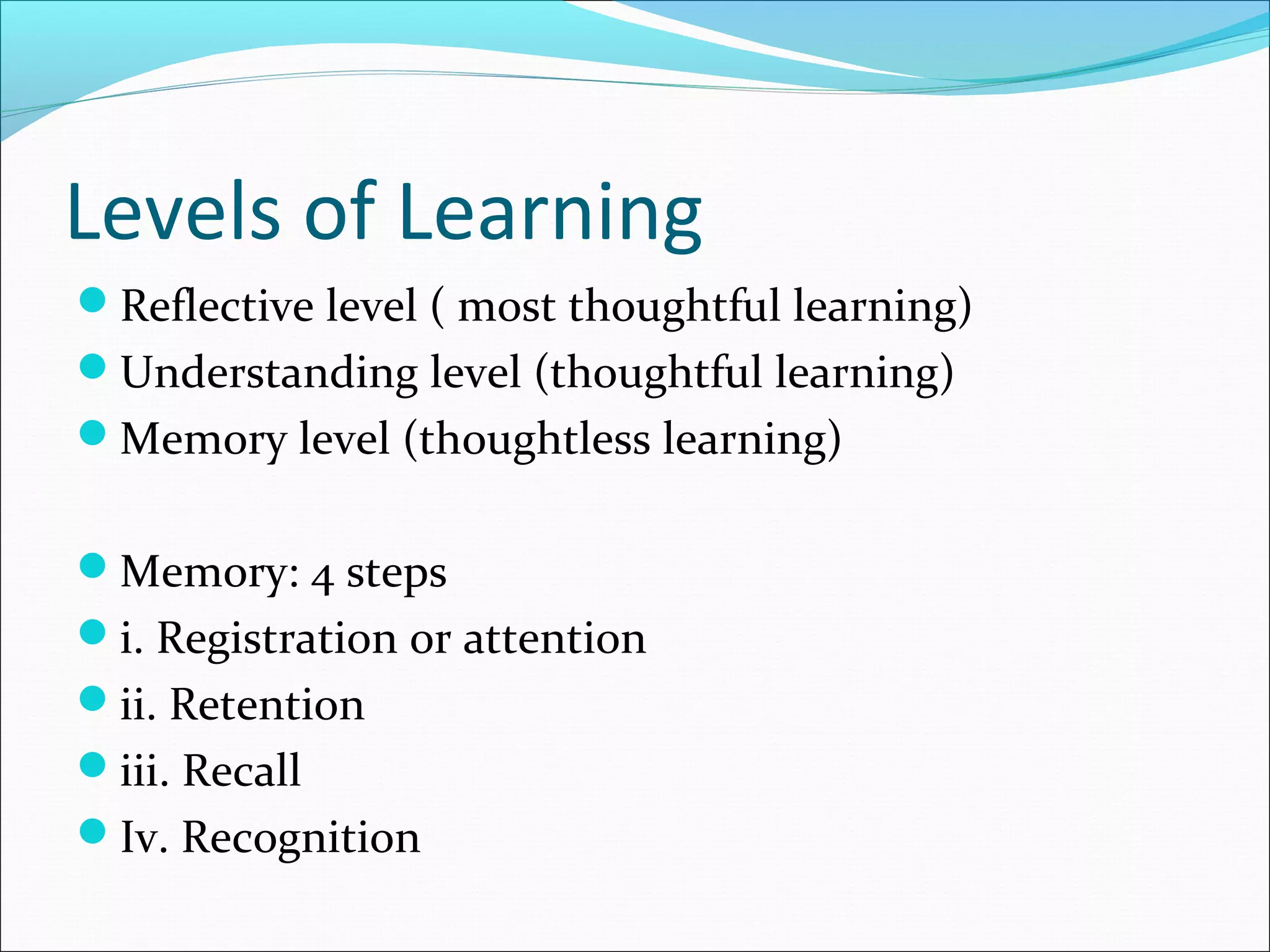 Levels of Learning
Reflective level ( most thoughtful learning)
Understanding level (thoughtful learning)
Memory level (thoughtless learning)
Memory: 4 steps
i. Registration or attention
ii. Retention
iii. Recall
Iv. Recognition
 