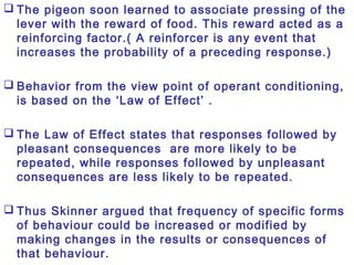  The pigeon soon learned to associate pressing of the
lever with the reward of food. This reward acted as a
reinforcing factor.( A reinforcer is any event that
increases the probability of a preceding response.)
 Behavior from the view point of operant conditioning,
is based on the ‘Law of Effect’ .
 The Law of Effect states that responses followed by
pleasant consequences are more likely to be
repeated, while responses followed by unpleasant
consequences are less likely to be repeated.
 Thus Skinner argued that frequency of specific forms
of behaviour could be increased or modified by
making changes in the results or consequences of
that behaviour.
 