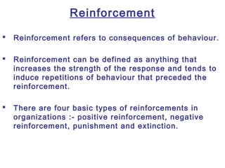 Reinforcement
 Reinforcement refers to consequences of behaviour.
 Reinforcement can be defined as anything that
increases the strength of the response and tends to
induce repetitions of behaviour that preceded the
reinforcement.
 There are four basic types of reinforcements in
organizations :- positive reinforcement, negative
reinforcement, punishment and extinction.
 