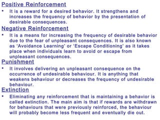Positive Reinforcement
 It is a reward for a desired behavior. It strengthens and
increases the frequency of behavior by the presentation of
desirable consequences.
Negative Reinforcement
 It is a means for increasing the frequency of desirable behavior
due to the fear of unpleasant consequences. It is also known
as ‘Avoidance Learning’ or ‘Escape Conditioning’ as it takes
place when individuals learn to avoid or escape from
unpleasant consequences.
Punishment
 It involves delivering an unpleasant consequence on the
occurrence of undesirable behaviour. It is anything that
weakens behaviour or decreases the frequency of undesirable
behaviour.
Extinction
 Eliminating any reinforcement that is maintaining a behavior is
called extinction. The main aim is that if rewards are withdrawn
for behaviours that were previously reinforced, the behaviour
will probably become less frequent and eventually die out.
 