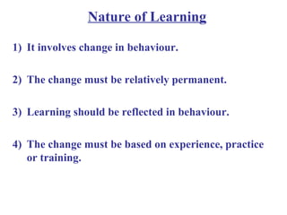 Nature of Learning
1) It involves change in behaviour.
2) The change must be relatively permanent.
3) Learning should be reflected in behaviour.
4) The change must be based on experience, practice
or training.
 