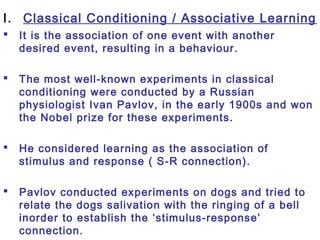 I. Classical Conditioning / Associative Learning
 It is the association of one event with another
desired event, resulting in a behaviour.
 The most well-known experiments in classical
conditioning were conducted by a Russian
physiologist Ivan Pavlov, in the early 1900s and won
the Nobel prize for these experiments.
 He considered learning as the association of
stimulus and response ( S-R connection).
 Pavlov conducted experiments on dogs and tried to
relate the dogs salivation with the ringing of a bell
inorder to establish the ‘stimulus-response’
connection.
 