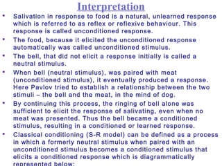 Interpretation
 Salivation in response to food is a natural, unlearned response
which is referred to as reflex or reflexive behaviour. This
response is called unconditioned response.
 The food, because it elicited the unconditioned response
automatically was called unconditioned stimulus.
 The bell, that did not elicit a response initially is called a
neutral stimulus.
 When bell (neutral stimulus), was paired with meat
(unconditioned stimulus), it eventually produced a response.
Here Pavlov tried to establish a relationship between the two
stimuli – the bell and the meat, in the mind of dog.
 By continuing this process, the ringing of bell alone was
sufficient to elicit the response of salivating, even when no
meat was presented. Thus the bell became a conditioned
stimulus, resulting in a conditioned or learned response.
 Classical conditioning (S-R model) can be defined as a process
in which a formerly neutral stimulus when paired with an
unconditioned stimulus becomes a conditioned stimulus that
elicits a conditioned response which is diagrammatically
 