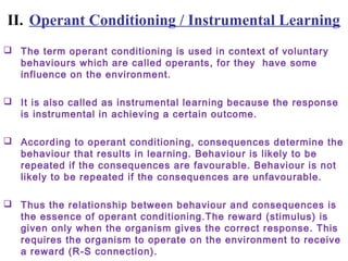 II. Operant Conditioning / Instrumental Learning
 The term operant conditioning is used in context of voluntary
behaviours which are called operants, for they have some
influence on the environment.
 It is also called as instrumental learning because the response
is instrumental in achieving a certain outcome.
 According to operant conditioning, consequences determine the
behaviour that results in learning. Behaviour is likely to be
repeated if the consequences are favourable. Behaviour is not
likely to be repeated if the consequences are unfavourable.
 Thus the relationship between behaviour and consequences is
the essence of operant conditioning.The reward (stimulus) is
given only when the organism gives the correct response. This
requires the organism to operate on the environment to receive
a reward (R-S connection).
 