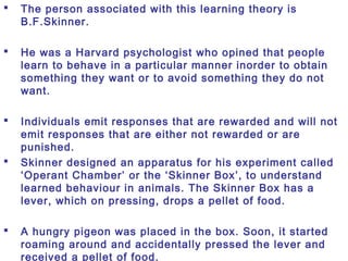  The person associated with this learning theory is
B.F.Skinner.
 He was a Harvard psychologist who opined that people
learn to behave in a particular manner inorder to obtain
something they want or to avoid something they do not
want.
 Individuals emit responses that are rewarded and will not
emit responses that are either not rewarded or are
punished.
 Skinner designed an apparatus for his experiment called
‘Operant Chamber’ or the ‘Skinner Box’, to understand
learned behaviour in animals. The Skinner Box has a
lever, which on pressing, drops a pellet of food.
 A hungry pigeon was placed in the box. Soon, it started
roaming around and accidentally pressed the lever and
received a pellet of food.
 