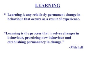 LEARNING
 Learning is any relatively permanent change in
behaviour that occurs as a result of experience.
“Learning is the process that involves changes in
behaviour, practicing new behaviour and
establishing permanency in change.”
-Mitchell
 