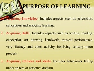 PURPOSE OF LEARNING
1. Acquiring knowledge: Includes aspects such as perception,
conception and associate learning.
2. Acquiring skills: Includes aspects such as writing, reading,
conception, art, drawing, handwork, musical performance,
very fluency and other activity involving sensory-motor
process
3. Acquiring attitudes and ideals: Includes behaviours falling
under sphere of affective domain
 
