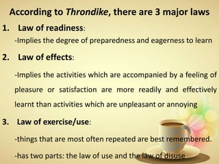 According to Throndike, there are 3 major laws
1. Law of readiness:
-Implies the degree of preparedness and eagerness to learn
2. Law of effects:
-Implies the activities which are accompanied by a feeling of
pleasure or satisfaction are more readily and effectively
learnt than activities which are unpleasant or annoying
3. Law of exercise/use:
-things that are most often repeated are best remembered.
-has two parts: the law of use and the law of disuse
 