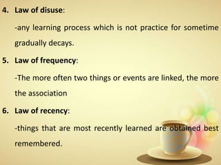 4. Law of disuse:
-any learning process which is not practice for sometime
gradually decays.
5. Law of frequency:
-The more often two things or events are linked, the more
the association
6. Law of recency:
-things that are most recently learned are obtained best
remembered.
 