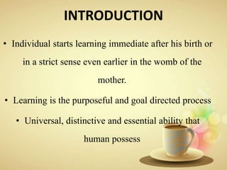 INTRODUCTION
• Individual starts learning immediate after his birth or
in a strict sense even earlier in the womb of the
mother.
• Learning is the purposeful and goal directed process
• Universal, distinctive and essential ability that
human possess
 